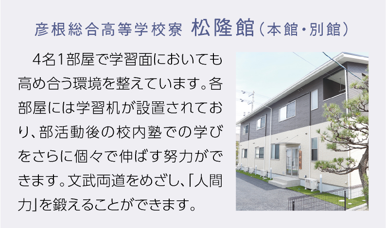 彦根総合高等学校寮 松隆館 （本館・別館） 4名1部屋で学習面においても高め合う環境を整えています。各部屋には学習机が設置されており、部活動後の校内塾での学びをさらに個々で伸ばす努力ができます。文武両道をめざし、「人間力」を鍛えることができます。