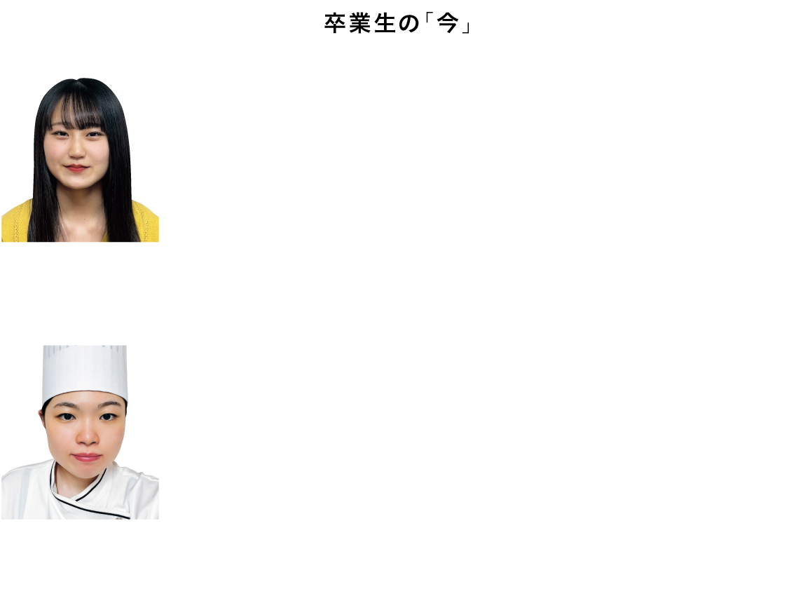 卒業生の「今」

榊原 響 ／ 東近江市立湖東中学校 出身
進学先：京都光華女子大学
私は料理することが好きで、彦根総合高校フードクリエイト科に入学しました。授業では、料理技術を磨くこと以外にも、栄養学や食品学、食文化、食品衛生など食品に関することを学びました。学んだことからよりもっと深く知りたいと思い、栄養士が取得できる大学に進学しました。今では小学生や中学生の子達に栄養について教えたいと思い、栄養教諭の資格を取れるように日々頑張っています。

堀内 優那 ／ 彦根市立中央中学校 出身
就職先：株式会社ホテルニューアワジ神戸
私は、授業で実習があるのが魅力的で彦根総合高等学校を選びました。私の夢は、沢山の方が食に興味を持ち、今以上に大切な方との時間を楽しく過ごしてもらうことです。
今、胸を張ってお客様の前で調理ができているのは3年間料理の勉強をしたからだと思います。これからも高校で身につけた基礎と学んだ知識を活かして、お客様の思い出を作っていきたいです。