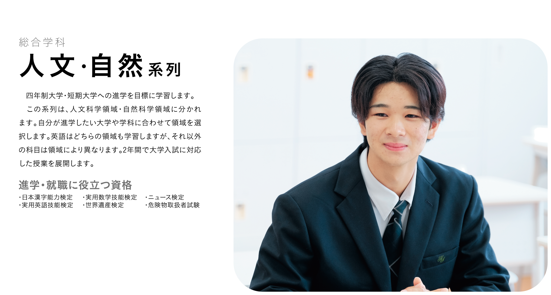 総合学科 人文・自然系列 四年制大学・短期大学への進学を目標に学習します。 この系列は、人文科学領域・自然科学領域に分かれます。自分が進学したい大学や学科に合わせて領域を選択します。英語はどちらの領域も学習しますが、それ以外の科目は領域により異なります。2年間で大学入試に対応した授業を展開します。 進学・就職に役立つ資格 ・日本漢字能力検定 ・実用英語技能検定 ・実用数学技能検定 ・世界遺産検定 ・ニュース検定 ・危険物取扱者試験