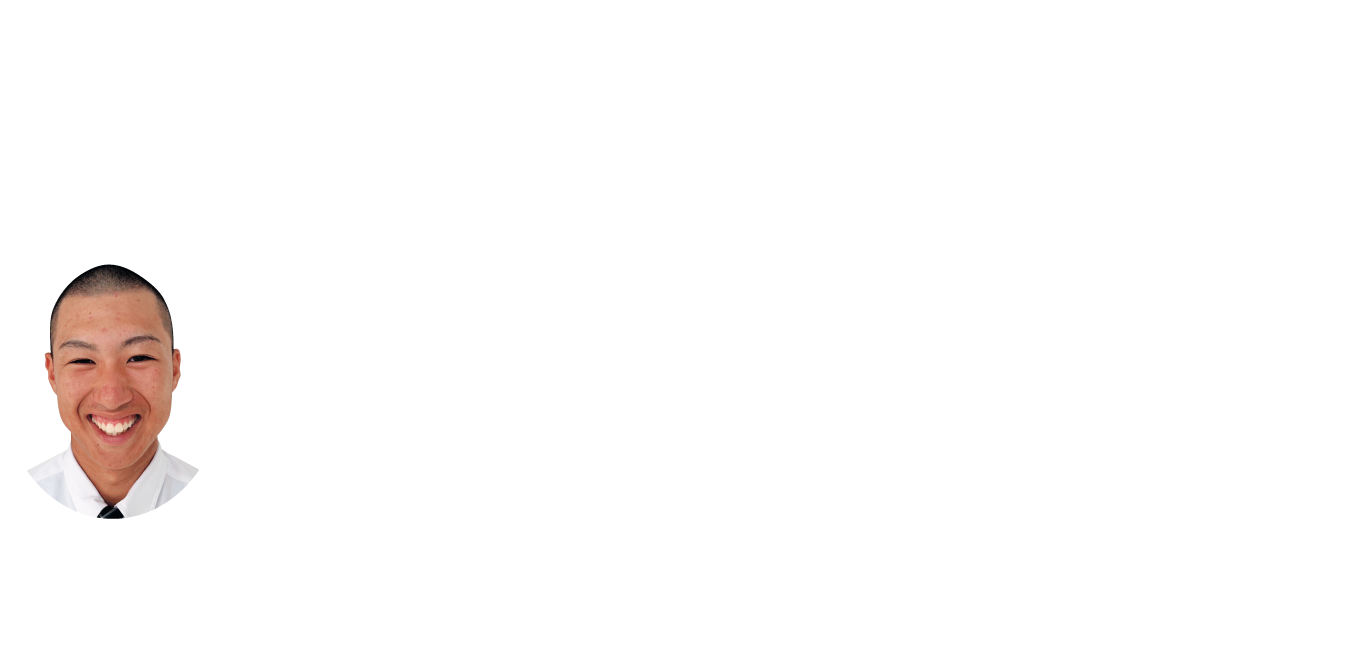 専門のスポーツを極めて人間力の向上を目指します。
在校生の声
峯 優太 ／ 米原市立大東中学校 出身
私がスポーツエキスパート系列を選んだ理由は、大好きな野球に打ち込める環境があることです。専攻スポーツの授業では専攻するスポーツに取り組み技術を磨くことができます。
技術だけではなく、校内塾や学校（寮）生活を通して社会で活躍できるよう「人間力」を高められる系列だと思います。授業で培ったことを活かして選抜甲子園大会や近畿大会に出場することができましたが、夏の甲子園大会で優勝するという大きな目標に向けて頑張っています。
私は3年の春に怪我をし、現在は学生コーチとして選手にノックを打ったり、練習メニューを考える等してチームを支えています。支えてもらっている人の為にも結果で恩返しできるようこの系列で精一杯努力していきます。